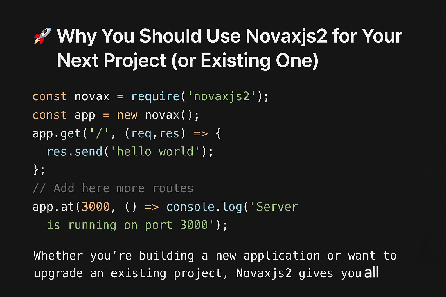 🚀 Why You Should Use Novaxjs2 for Your Next Project (or Existing One)

Novaxjs2 is a modern, lightweight, and high-performance Node.js framework designed to make web development faster, cleaner, and more powerful. Unlike bulky frameworks, Novaxjs2 is built with simplicity and flexibility in mind — perfect for both new projects and migrating existing ones.

✨ Key Reasons to Choose Novaxjs2:
- Built-in Essentials – Routing, middleware, file uploads, static files, and template rendering come ready out of the box.
- High Performance – Optimized for speed and efficiency, ensuring smooth handling of requests at scale.
- Flexible Architecture – Easy to start small, but powerful enough to grow with your app.
- Security First – Includes CORS handling and safe defaults to protect your app.
- SEO-Friendly – Designed to work seamlessly with server-side rendering for better search rankings.
- No Extra Hassle – Avoid endless setup; start building features right away.

Whether you’re building a new application or want to upgrade an existing project, Novaxjs2 gives you a faster, cleaner, and more reliable foundation — so you can focus on what matters most: your product.

👉 Try Novaxjs2 today and experience the difference of a framework that works with you, not against you.

https://www.novaxjs2.site
